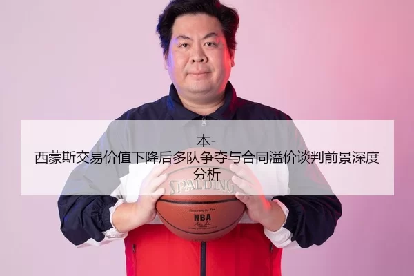 本-西蒙斯交易价值下降后多队争夺与合同溢价谈判前景深度分析