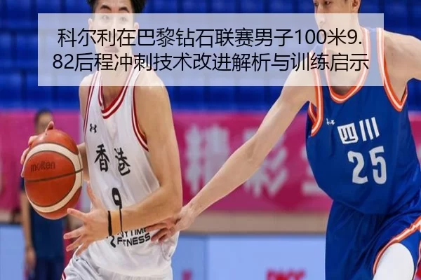 科尔利在巴黎钻石联赛男子100米9.82后程冲刺技术改进解析与训练启示