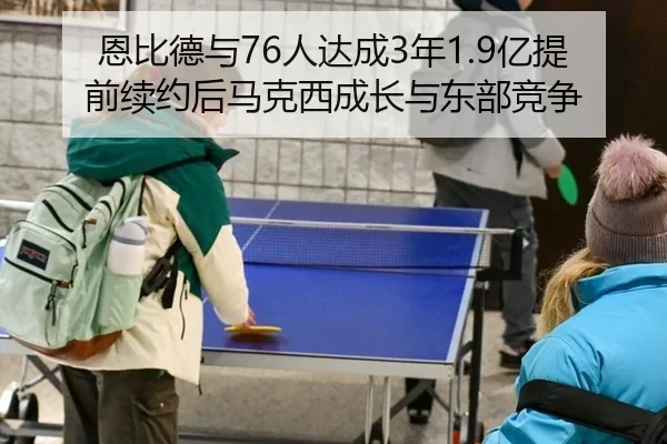恩比德与76人达成3年1.9亿提前续约后马克西成长与东部竞争